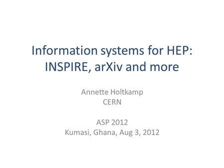 Information systems for HEP: INSPIRE, arXiv and more Annette Holtkamp CERN ASP 2012 Kumasi, Ghana, Aug 3, 2012.