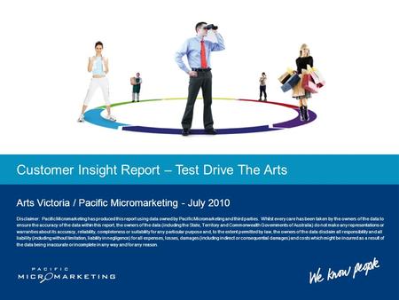 Customer Insight Report – Test Drive The Arts Arts Victoria / Pacific Micromarketing - July 2010 Disclaimer: Pacific Micromarketing has produced this report.