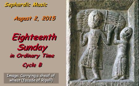August 2, 2015 Eighteenth Sunday in Ordinary Time Cycle B Eighteenth Sunday in Ordinary Time Cycle B Sephardic Music Image: Carrying a sheaf of wheat.