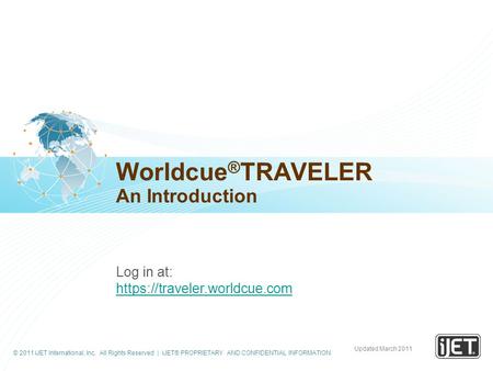 © 2011 iJET International, Inc. All Rights Reserved | iJET® PROPRIETARY AND CONFIDENTIAL INFORMATION Worldcue ® TRAVELER An Introduction Log in at: https://traveler.worldcue.com.