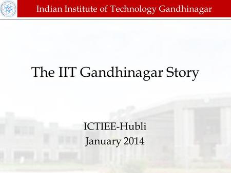 The IIT Gandhinagar Story ICTIEE-Hubli January 2014 Indian Institute of Technology Gandhinagar.