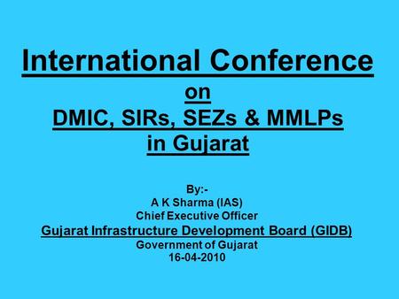 International Conference on DMIC, SIRs, SEZs & MMLPs in Gujarat By:- A K Sharma (IAS) Chief Executive Officer Gujarat Infrastructure Development Board.