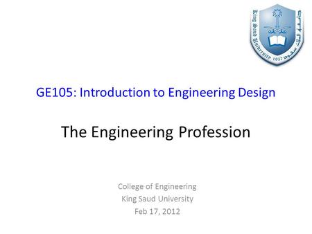 GE105: Introduction to Engineering Design The Engineering Profession College of Engineering King Saud University Feb 17, 2012.