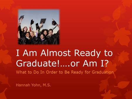 I Am Almost Ready to Graduate!….or Am I? What to Do In Order to Be Ready for Graduation Hannah Yohn, M.S.