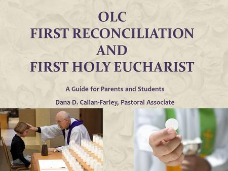 OLC FIRST RECONCILIATION AND FIRST HOLY EUCHARIST A Guide for Parents and Students Dana D. Callan-Farley, Pastoral Associate.
