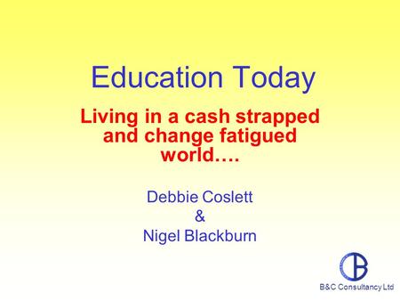 Education Today Living in a cash strapped and change fatigued world…. Debbie Coslett & Nigel Blackburn B&C Consultancy Ltd.