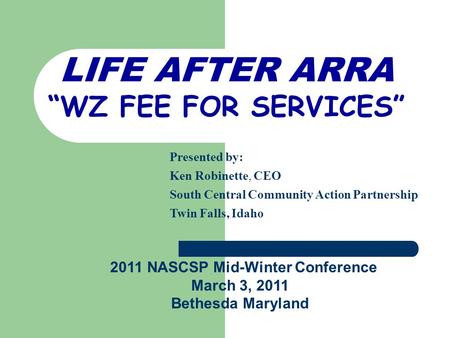 LIFE AFTER ARRA “WZ FEE FOR SERVICES” Presented by: Ken Robinette, CEO South Central Community Action Partnership Twin Falls, Idaho 2011 NASCSP Mid-Winter.