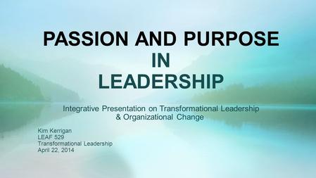 PASSION AND PURPOSE IN LEADERSHIP Integrative Presentation on Transformational Leadership & Organizational Change Kim Kerrigan LEAF 529 Transformational.