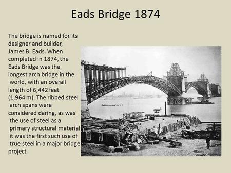 Eads Bridge 1874 The bridge is named for its designer and builder, James B. Eads. When completed in 1874, the Eads Bridge was the longest arch bridge in.