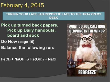 Pick up turned back papers. Pick up Daily handouts, board and sock Do Now (page 16) Balance the following rxn: FeCl 3 + NaOH  Fe(OH) 3 + NaCl February.