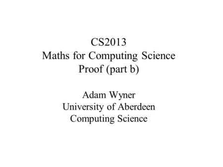 CS2013 Maths for Computing Science Proof (part b) Adam Wyner University of Aberdeen Computing Science.