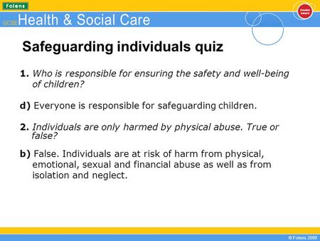 © Folens 2009 Safeguarding individuals quiz 1. Who is responsible for ensuring the safety and well-being of children? d) Everyone is responsible for safeguarding.