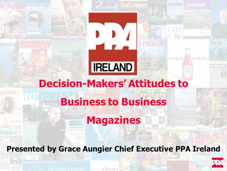 Decision-Makers’ Attitudes to Business to Business Magazines Presented by Grace Aungier Chief Executive PPA Ireland.