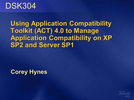 Using Application Compatibility Toolkit (ACT) 4.0 to Manage Application Compatibility on XP SP2 and Server SP1 Corey Hynes DSK304.