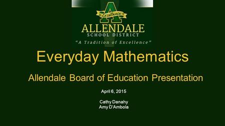 Everyday Mathematics Allendale Board of Education Presentation April 6, 2015 Cathy Danahy Amy D’Ambola.