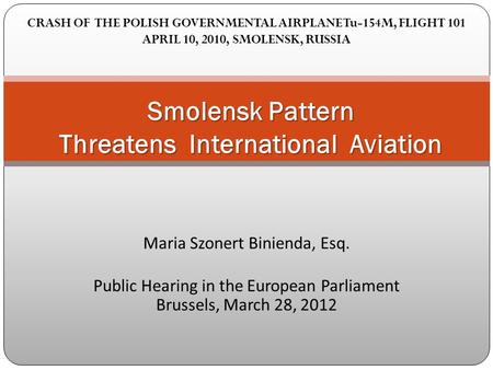 Maria Szonert Binienda, Esq. Public Hearing in the European Parliament Brussels, March 28, 2012 Smolensk Pattern Threatens International Aviation CRASH.