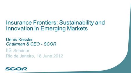 Insurance Frontiers: Sustainability and Innovation in Emerging Markets Denis Kessler Chairman & CEO - SCOR IIS Seminar Rio de Janeiro, 18 June 2012.