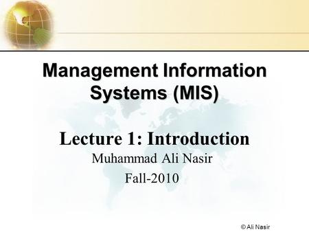 © Ali Nasir Management Information Systems (MIS) Management Information Systems (MIS) Lecture 1: Introduction Muhammad Ali Nasir Fall-2010.