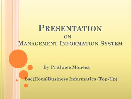 P RESENTATION ON M ANAGEMENT I NFORMATION S YSTEM By Prithnee Moneea Bsc(Hons)Business Informatics (Top-Up)