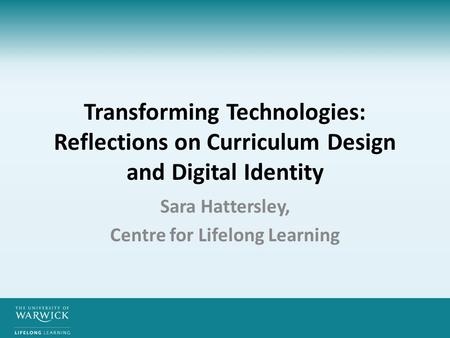 Transforming Technologies: Reflections on Curriculum Design and Digital Identity Sara Hattersley, Centre for Lifelong Learning.