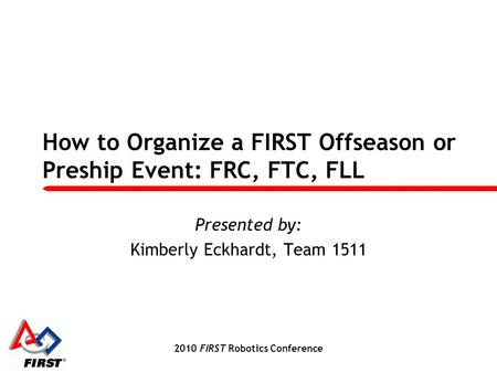 2010 FIRST Robotics Conference How to Organize a FIRST Offseason or Preship Event: FRC, FTC, FLL Presented by: Kimberly Eckhardt, Team 1511.