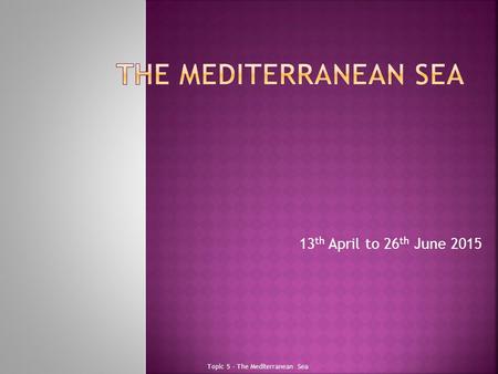 13 th April to 26 th June 2015 Topic 5 - The Mediterranean Sea.
