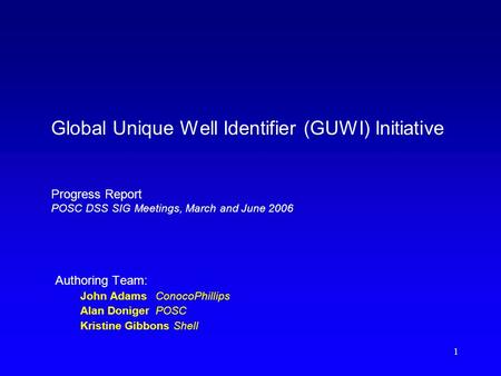 1 Global Unique Well Identifier (GUWI) Initiative Progress Report POSC DSS SIG Meetings, March and June 2006 Authoring Team: John AdamsConocoPhillips Alan.