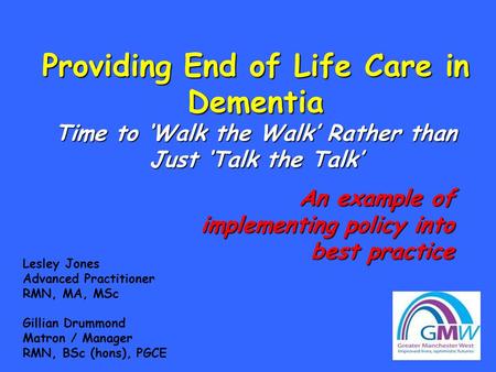 Providing End of Life Care in Dementia Time to ‘Walk the Walk’ Rather than Just ‘Talk the Talk’ Lesley Jones Advanced Practitioner RMN, MA, MSc Gillian.