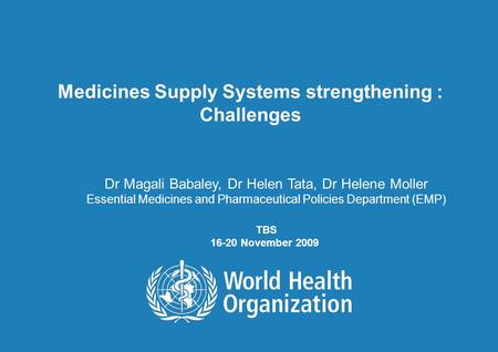 TBS 16-20 November 2009 1 | Medicines Supply Systems strengthening : Challenges Dr Magali Babaley, Dr Helen Tata, Dr Helene Moller Essential Medicines.