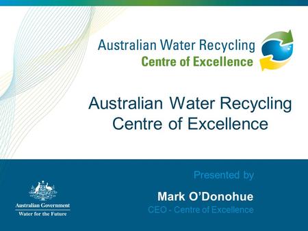 Presented by Mark O’Donohue CEO - Centre of Excellence Australian Water Recycling Centre of Excellence.