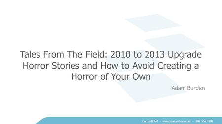 JourneyTEAM - www.journeyteam.com – 801.565.9199 Tales From The Field: 2010 to 2013 Upgrade Horror Stories and How to Avoid Creating a Horror of Your Own.