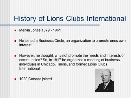 History of Lions Clubs International Melvin Jones 1879 - 1961 He joined a Business Circle, an organization to promote ones own interest. However, he thought,