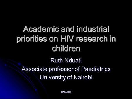 ICASA 2008 Academic and industrial priorities on HIV research in children Ruth Nduati Associate professor of Paediatrics University of Nairobi.