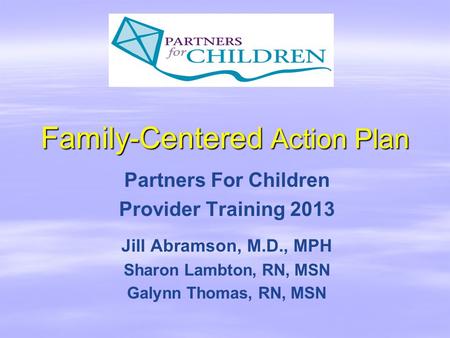 Family-Centered Action Plan Partners For Children Provider Training 2013 Jill Abramson, M.D., MPH Sharon Lambton, RN, MSN Galynn Thomas, RN, MSN.