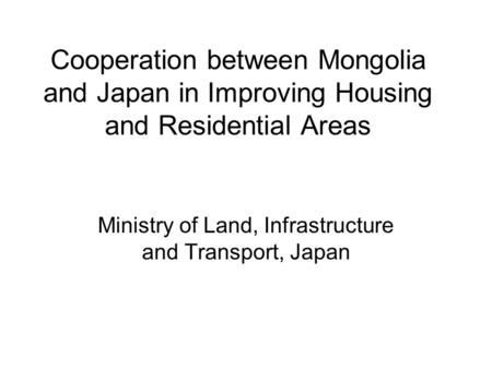Cooperation between Mongolia and Japan in Improving Housing and Residential Areas Ministry of Land, Infrastructure and Transport, Japan.