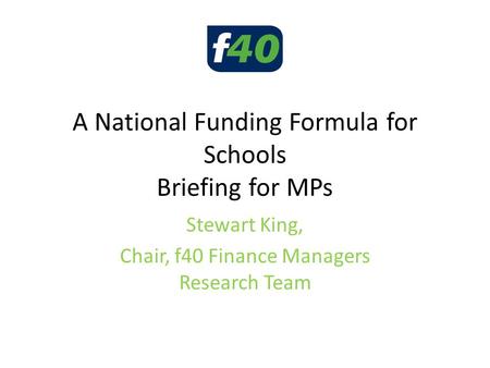 A National Funding Formula for Schools Briefing for MPs Stewart King, Chair, f40 Finance Managers Research Team.