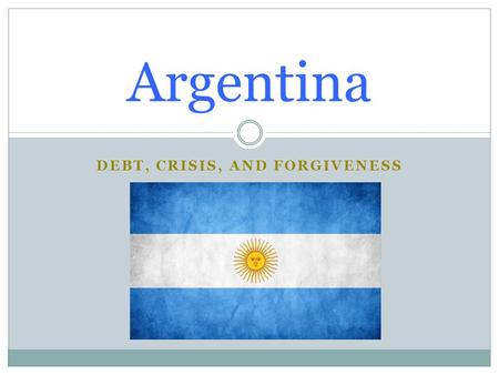 DEBT, CRISIS, AND FORGIVENESS Argentina. Basic Information Created in 1816 Population: 43,024,374 (july 2014 est) Ethnic Groups:  White (mostly Spanish.