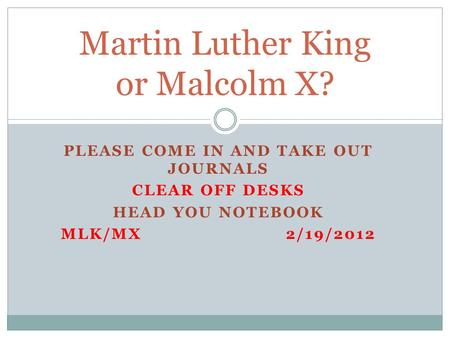 PLEASE COME IN AND TAKE OUT JOURNALS CLEAR OFF DESKS HEAD YOU NOTEBOOK MLK/MX2/19/2012 Martin Luther King or Malcolm X?