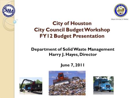 City of Houston City Council Budget Workshop FY12 Budget Presentation Department of Solid Waste Management Harry J. Hayes, Director June 7, 2011 Mayor.