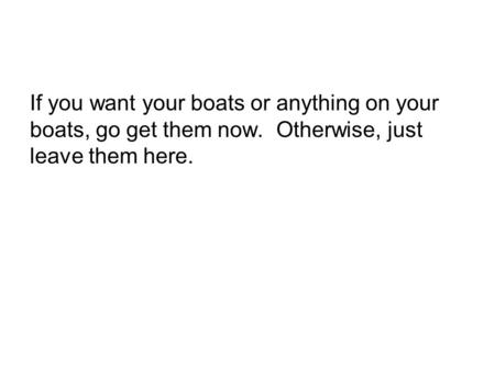 If you want your boats or anything on your boats, go get them now. Otherwise, just leave them here.