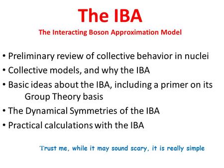 The IBA The Interacting Boson Approximation Model Preliminary review of collective behavior in nuclei Collective models, and why the IBA Basic ideas about.