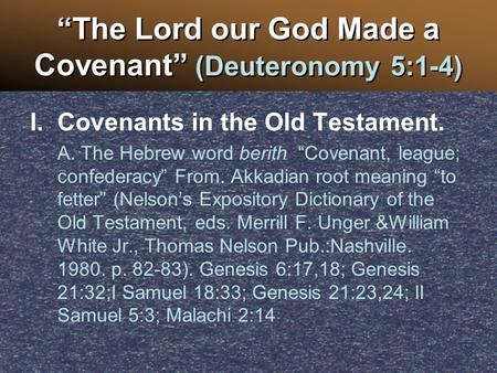 “The Lord our God Made a Covenant” (Deuteronomy 5:1-4) I.Covenants in the Old Testament. A. The Hebrew word berith “Covenant, league; confederacy” From.