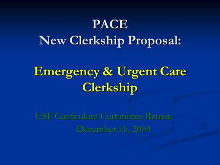 PACE New Clerkship Proposal: Emergency & Urgent Care Clerkship USF Curriculum Committee Retreat December 16, 2004.