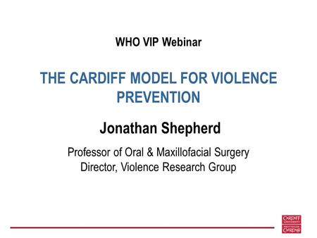 WHO VIP Webinar THE CARDIFF MODEL FOR VIOLENCE PREVENTION Jonathan Shepherd Professor of Oral & Maxillofacial Surgery Director, Violence Research Group.
