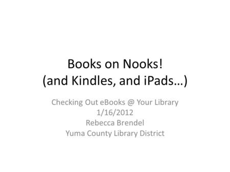 Books on Nooks! (and Kindles, and iPads…) Checking Out Your Library 1/16/2012 Rebecca Brendel Yuma County Library District.