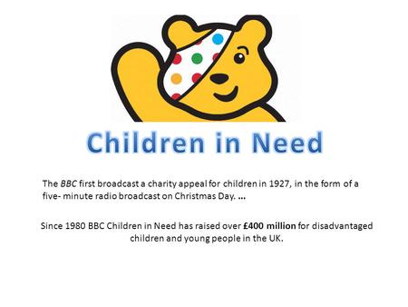 Since 1980 BBC Children in Need has raised over £400 million for disadvantaged children and young people in the UK. The BBC first broadcast a charity appeal.