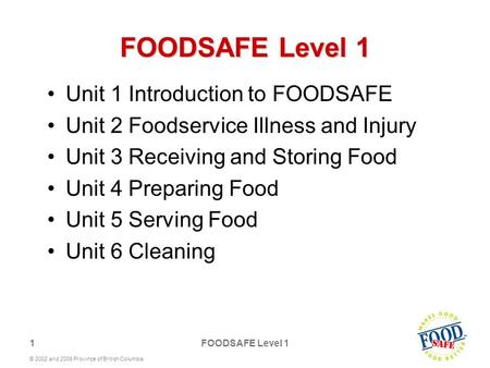 1 © 2002 and 2006 Province of British Columbia FOODSAFE Level 1 Unit 1 Introduction to FOODSAFE Unit 2 Foodservice Illness and Injury Unit 3 Receiving.