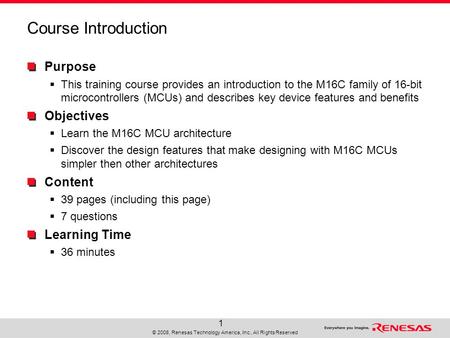 © 2008, Renesas Technology America, Inc., All Rights Reserved 1 Course Introduction Purpose  This training course provides an introduction to the M16C.
