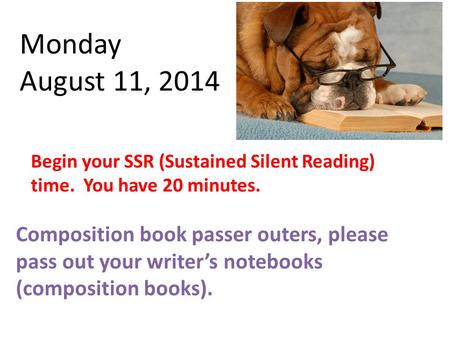 Monday August 11, 2014 Begin your SSR (Sustained Silent Reading) time. You have 20 minutes. Composition book passer outers, please pass out your writer’s.