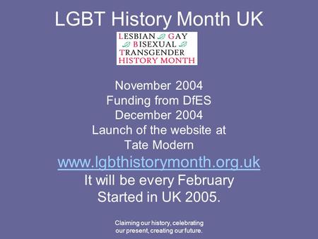 Claiming our history, celebrating our present, creating our future. LGBT History Month UK November 2004 Funding from DfES December 2004 Launch of the website.